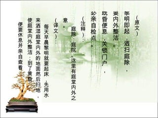 （原文）   黎明即起，洒扫庭除， 要内外整洁。  既昏便息，关锁门户， 必亲自检点。 （注释）： 庭除：庭院。这里有庭堂内外之意。  （译文）： 每天早晨黎明就要起床，先用水来洒湿庭堂内外的地面然后扫地，使庭堂内外整洁；到了黄昏 便要休息并亲自查看 一下要关锁的门户。   