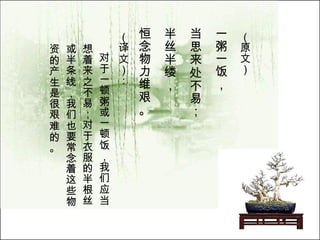 （原文）   一粥一饭， 当思来处不易； 半丝半缕， 恒念物力维艰。   （译文）： 对于一顿粥或一顿饭，我们应当想着来之不易；对于衣服的半根丝或半条线，我们也要常念着这些物资的产生是很艰难的。   