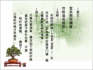 （原文）   宜未雨而绸缪， 勿临渴而掘井。   （注释）： 未雨而绸缪（ ch ó u m ó u ）：天还未下雨，应先修补好屋 舍 门窗，喻凡事要预先作好准备。  （译文）： 凡事先要准备，像没到下雨的时候，要先把房子修补完善，不要 “ 临时抱佛脚 ” ， 像到了 口渴的时候才来掘井。   