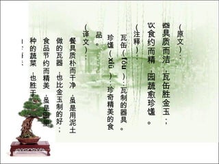 （原文）： 器具质而洁，瓦缶胜金玉； 饮食约而精，园蔬愈珍馐。   （注释）： 瓦缶（ fǒu ）：瓦制的器具。 珍馐（ xiū ）：珍奇精美的食品。  （译文）： 餐具质朴而干净，虽是用泥土 做的瓦器，也比金玉制的好； 食品节约而精美，虽是园里 种的蔬菜，也胜于 山珍海味。   