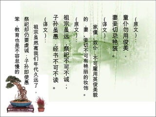 （原文）： 童仆勿用俊美， 妻妾切忌艳装。   （译文）： 家僮、奴仆，不可雇用英俊美貌 的，妻、妾切不可有艳丽的妆饰。  （原文）： 祖宗虽远，祭祀不可不诚； 子孙虽愚，经书不可不读。   （译文）： 祖宗虽然离我们年代久远了， 祭祀却仍要虔诚；子孙即使愚 笨，教育也是不容怠慢的。   