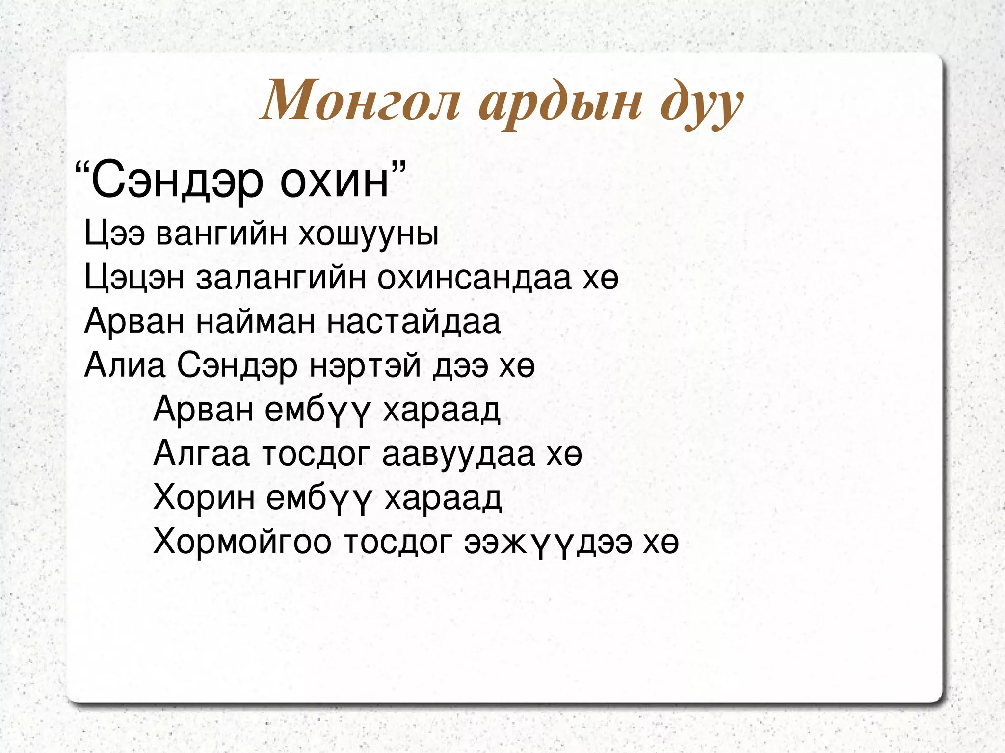 Монгол ардын дууны утга Үгийн хувьд бадагчилсан хэлбэртэй,дахилттай,дахилтгүй, адилтгал,зэрэгцүүлэл, зүйрлэл ихтэй,ихэвчлэн үнэн бодит байдлаас сэдэвлэн  шүлэглэсэн байдаг. Аялгууны зохиомж нь цар хүрээ их биш,уран гоё нугалаа ихтэй,сонсож тогтооход хялбар байдаг. 