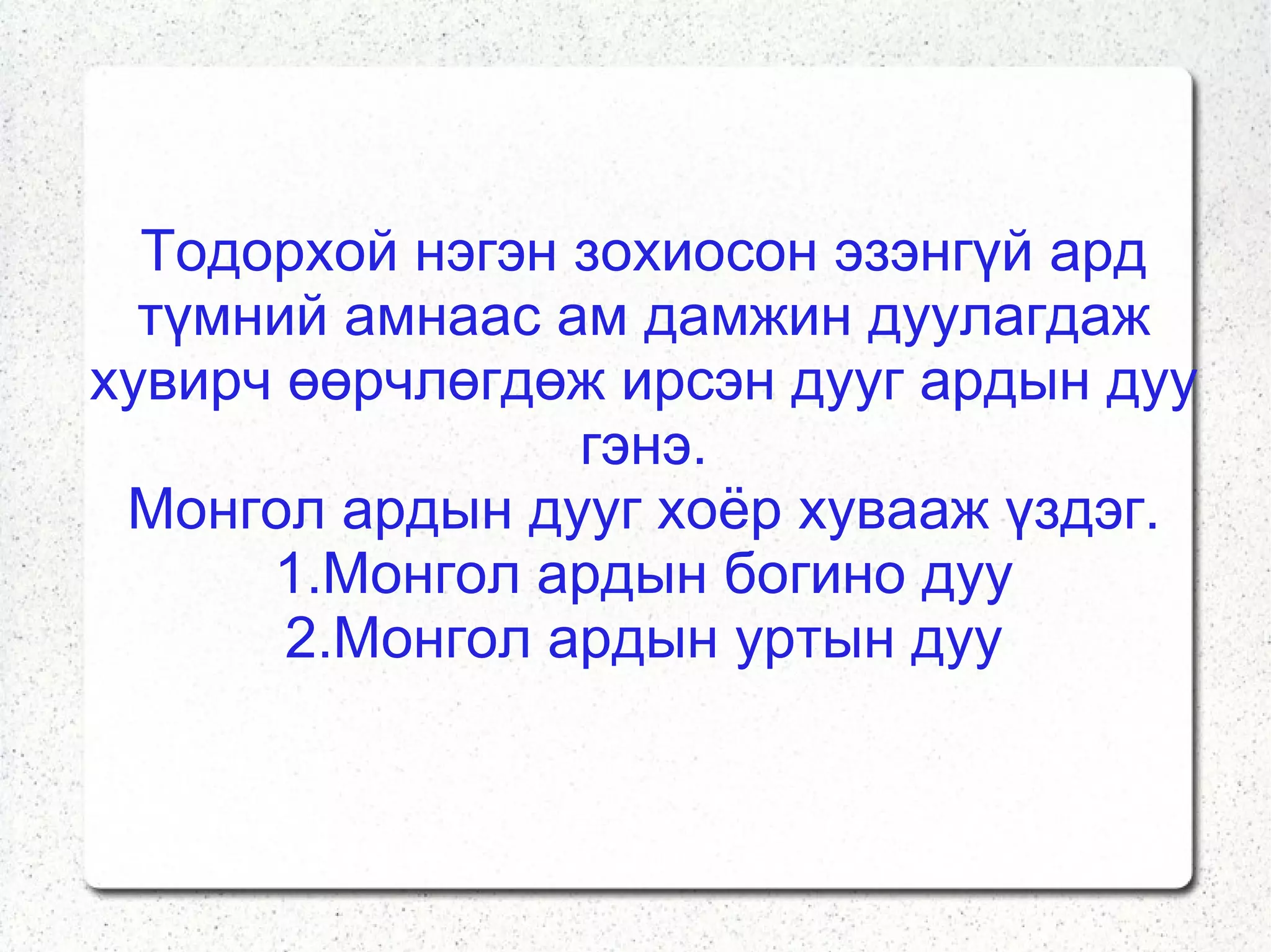 Тодорхой нэгэн зохиосон эзэнгүй ард түмний амнаас ам дамжин дуулагдаж хувирч өөрчлөгдөж ирсэн дууг ардын дуу гэнэ. Монгол ардын дууг хоёр хувааж үздэг. 1.Монгол ардын богино дуу 