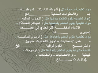 -  مواد تعليمية سمعية مثل  (  أشرطة الكاسيتات  السوطيـــــة –  والأسطوانات السمعية  .................... الخ ) -  مواد تعليمية يقوم المتعلم بأدائها مثل  (  التجارب العملية  ) -  مواد تعليمية يقوم المتعلم بفحصها مثل  (  العينات ,  النمـــاذج  ,  الأشياء الدقيقــــــــــة التي تحتاج إلى  فحــــــــــص مجهري  ........... الخ  ) -  مواد تعليمية يقوم المعلم بأعدادها  مثل  (  الرسوم البيانيــــــة  -  عمل الإحصائيات – تجهيز الشفافيات  - تجهيز الشرائــــــــح  الفوتوغرافية  ......................  الخ ). -  أنشطة متنوعة يقوم المتعلم بإعدادها مثل  (  الرسومات البيانية  – و الإحصائيات – والمقابلات  -  والزيارات  ........... الخ  ).  