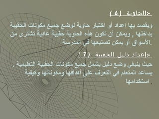 ( 6)  الحاوية  :- ويقصد بها إعداد أو اختيار حاوية لوضع جميع مكونات الحقيبة بداخلها  ,  ويمكن أن تكون هذه الحاوية حقيبة عادية تشترى من الأسواق أو يمكن تصنيعها في المدرسة  . ( 7)  إعداد دليل الحقيبة  :- حيث ينبغي وضع دليل يشمل جميع مكونات الحقيبة التعليمية  ,  يساعد المتعام في التعرف على أهدافها ومكوناتها وكيفية  استخدامها   . 