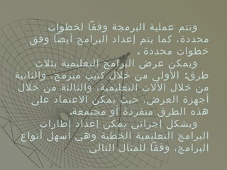 وتتم عملية البرمجة وفقاً لخطوات محددة، كما يتم إعداد البرامج أيضاً وفق خطوات محددة  . ويمكن عرض البرامج التعليمية بثلاث طرق :  الأولى من خلال كتيب مبرمج، والثانية من خلال الآلات التعليمية، والثالثة من خلال أجهزة العرض، حيث يمكن الاعتماد على هذه الطرق منفردة أو مجتمعة . وبشكل إجرائي يمكن إعداد إطارات البرامج التعليمية الخطية وهي أسهل أنواع البرامج، وفقاً للمثال التالي  