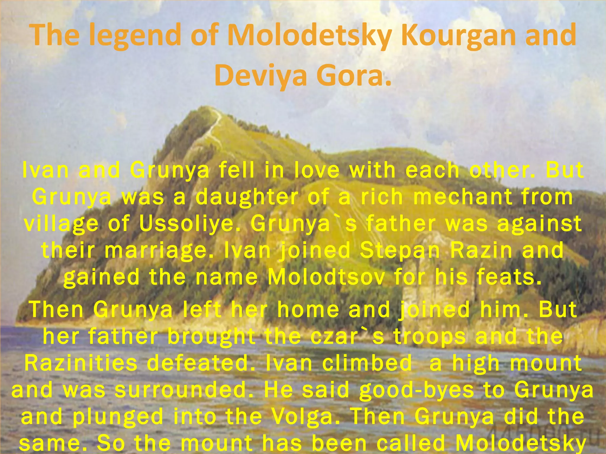 Ivan and Grunya fell in love with each other. But Grunya was a daughter of a rich mechant from village of Ussoliye. Grunya`s father was against their marriage. Ivan joined Stepan Razin and gained the name Molodtsov for his feats. Then Grunya left her home and joined him. But her father brought the czar`s troops and the Razinities defeated. Ivan climbed  a high mount and was surrounded. He said good-byes to Grunya and plunged into the Volga. Then Grunya did the same. So the mount has been called Molodetsky Kourgan and a small hill near it is Dviya Gora. The legend of Molodetsky Kourgan and Deviya Gora. 
