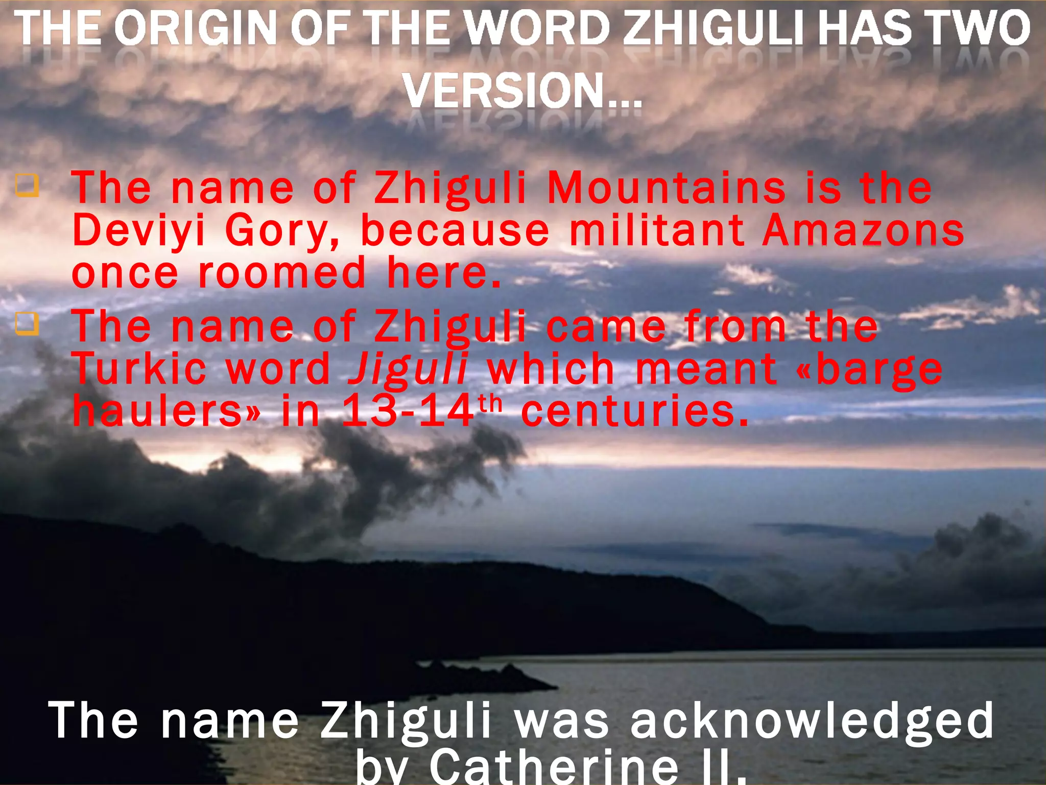 The name of Zhiguli Mountains is the Deviyi Gory, because militant Amazons once roomed here. The name of Zhiguli came from the Turkic word  Jiguli  which meant «barge haulers» in 13-14 th  centuries. The name Zhiguli was acknowledged by Catherine II. 