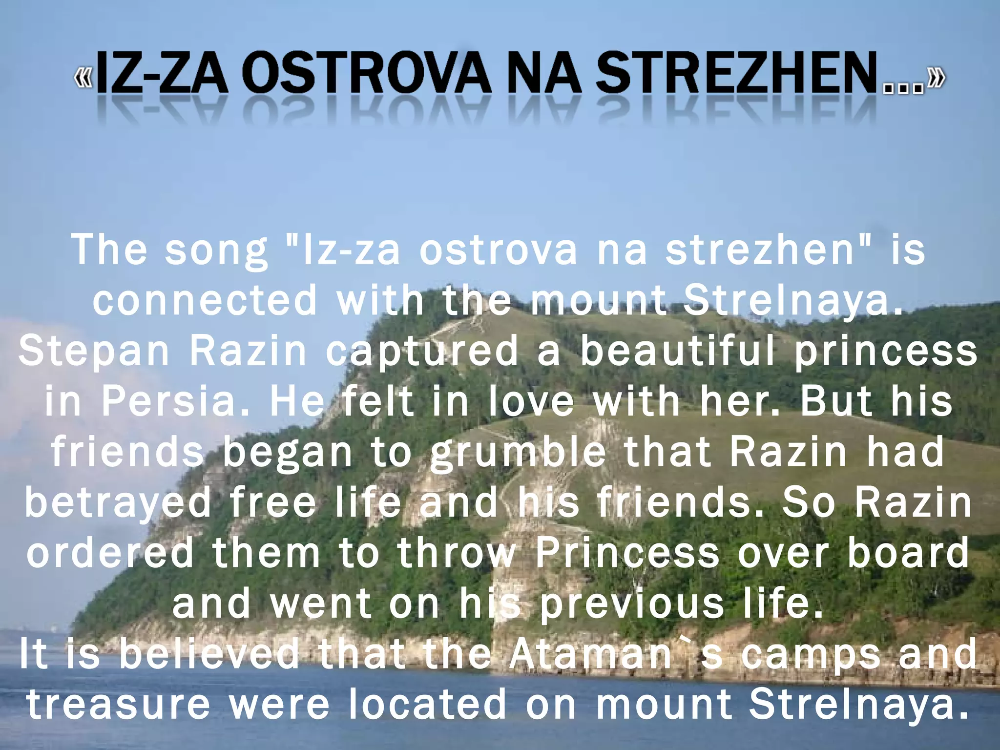 The song &quot;Iz-za ostrova na strezhen&quot; is connected with the mount Strelnaya. Stepan Razin captured a beautiful princess in Persia. He felt in love with her. But his friends began to grumble that Razin had betrayed free life and his friends. So Razin ordered them to throw Princess over board and went on his previous life. It is believed that the Ataman`s camps and treasure were located on mount Strelnaya. 