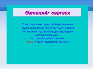 Уран зохиолын төрөл зүйлийн ангилал (шүлэг,найраглал, өгүүллэг,тууж, роман) Гол төлөөлөгчид: Батбаяр,Догмид,Эрдэнэ, Мягмар,Пүрэвсүрэн ” Их тээлийн даваа” туужийн Тулгын  дүрийг тодойрхолж ярина уу Өмнөхийг сэргээх 