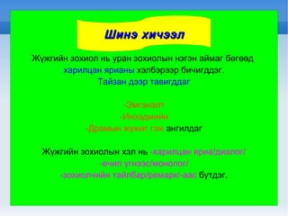 Жүжгийн зохиол нь уран зохиолын нэгэн аймаг бөгөөд  харилцан ярианы  хэлбэрээр бичигддэг. Тайзан дээр тавигддаг -Эмгэнэлт -Инээдмийн -Драмын жүжиг гэж  ангилдаг Жүжгийн зохиолын хэл нь  -харилцан яриа/диалог/ -өчил үгнээс/монолог/ -зохиолчийн тайлбар/ремарк/-аас  бүтдэг. Шинэ хичээл 