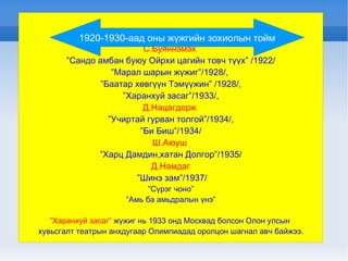 С.Буяннэмэх  ” Сандо амбан буюу Ойрхи цагийн товч түүх” /1922/ ” Марал шарын жүжиг”/1928/,  ” Баатар хөвгүүн Тэмүүжин” /1928/, ” Харанхуй засаг”/1933/, Д.Нацагдорж  ” Учиртай гурван толгой”/1934/, ” Би Биш”/1934/ Ш.Аюуш  ” Харц Дамдин,хатан Долгор”/1935/ Д.Намдаг ” Шинэ зам”/1937/ ” Сүрэг чоно” ” Амь ба амьдралын үнэ” ” Харанхуй засаг”  жүжиг нь 1933 онд Москвад болсон Олон улсын  хувьсгалт театрын анхдугаар Олимпиадад оролцон шагнал авч байжээ . 1920-1930-аад оны жүжгийн зохиолын тойм 