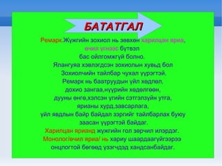 Ремарк. Жүжгийн зохиол нь зөвхөн  харилцан яриа , өчил үгнээс  бүтвэл  бас ойлгомжгүй болно.  Ялангуяа хэвлэгдсэн зохиолын хувьд бол Зохиолчийн тайлбар чухал үүрэгтэй. Ремарк нь баатруудын үйл хөдлөл, дохио зангаа,нүүрийн хөдөлгөөн, дууны өнгө,хэлсэн үгийн сэтгэлзүйн утга, ярианы хурд,завсарлага, үйл явдлын байр байдал зэргийг тайлбарлах буюу заасан үүрэгтэй байдаг. Харилцан ярианд  жүжгийн гол зөрчил илэрдэг.  Монолог/өчил яриа/ нь  хариу шаардаагүйгээрээ  онцлогтой бөгөөд үзэгчдэд хандсанбайдаг. БАТАТГАЛ 