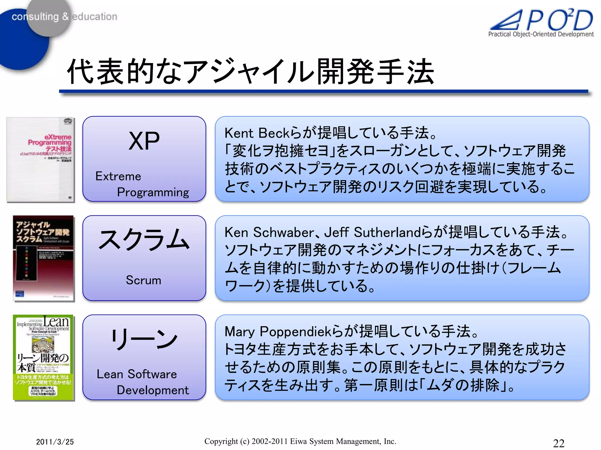 代表的なアジャイル開発手法
                                   Kent Beckらが提唱している手法。
                 XP                「変化ヲ抱擁セヨ」をスローガンとして、ソフトウェア開発
            Extreme                技術のベストプラクティスのいくつかを極端に実施するこ
                Programming        とで、ソフトウェア開発のリスク回避を実現している。


                                   Ken Schwaber、Jeff Sutherlandらが提唱している手法。
            スクラム                   ソフトウェア開発のマネジメントにフォーカスをあて、チー
                                   ムを自律的に動かすための場作りの仕掛け（フレーム
                Scrum
                                   ワーク）を提供している。


                                   Mary Poppendiekらが提唱している手法。
              リーン                  トヨタ生産方式をお手本して、ソフトウェア開発を成功さ
            Lean Software          せるための原則集。この原則をもとに、具体的なプラク
               Development         ティスを生み出す。第一原則は「ムダの排除」。


2011/3/25                     Copyright (c) 2002-2011 Eiwa System Management, Inc.   22
 