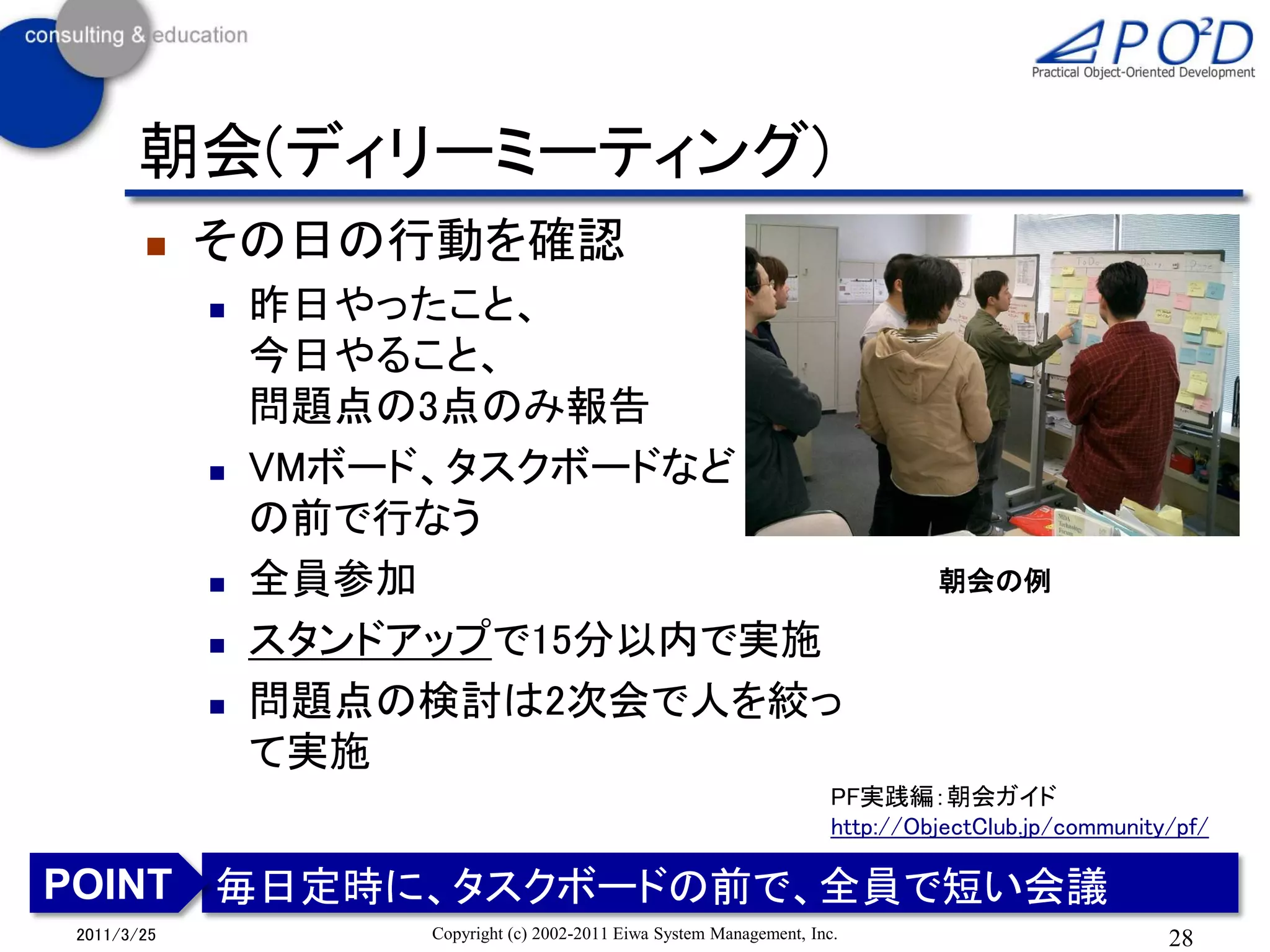朝会(ディリーミーティング)
           その日の行動を確認
               昨日やったこと、
                今日やること、
                問題点の3点のみ報告
               VMボード、タスクボードなど
                の前で行なう
               全員参加                                                            朝会の例

               スタンドアップで15分以内で実施
               問題点の検討は2次会で人を絞っ
                て実施
                                                                       PF実践編：朝会ガイド
                                                                       http://ObjectClub.jp/community/pf/

POINT 毎日定時に、タスクボードの前で、全員で短い会議
2011/3/25           Copyright (c) 2002-2011 Eiwa System Management, Inc.                             28
 