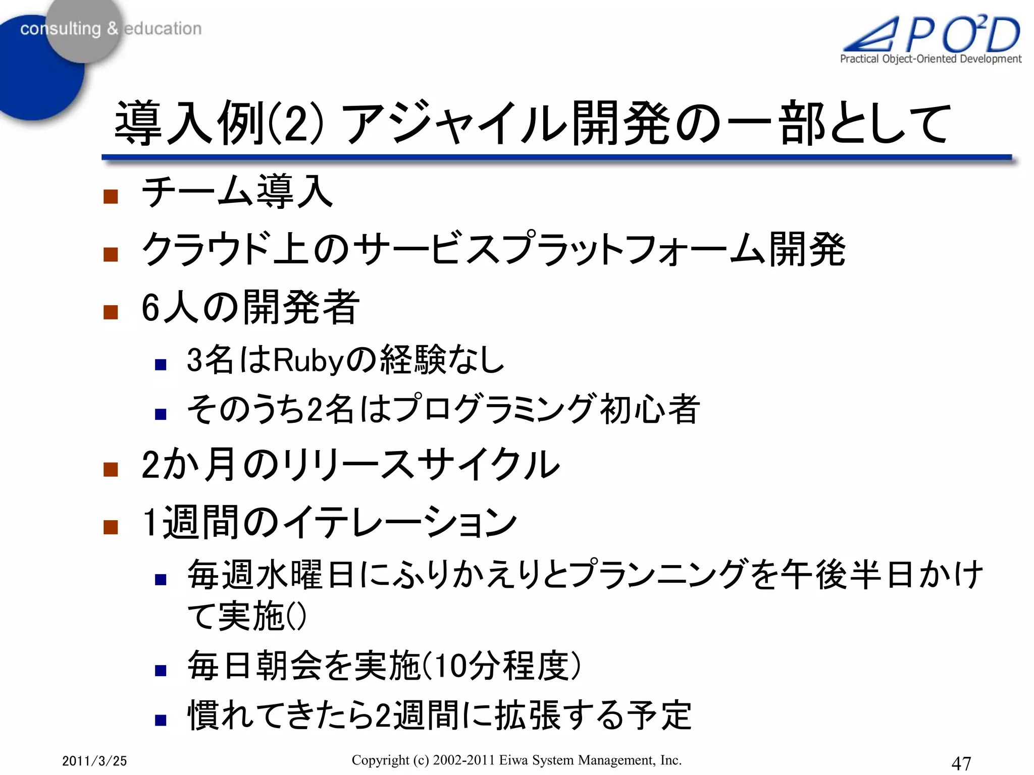 導入例(2) アジャイル開発の一部として
           チーム導入
           クラウド上のサービスプラットフォーム開発
           6人の開発者
               3名はRubyの経験なし
               そのうち2名はプログラミング初心者
           2か月のリリースサイクル
           1週間のイテレーション
               毎週水曜日にふりかえりとプランニングを午後半日かけ
                て実施()
               毎日朝会を実施(10分程度)
               慣れてきたら2週間に拡張する予定
2011/3/25            Copyright (c) 2002-2011 Eiwa System Management, Inc.   47
 