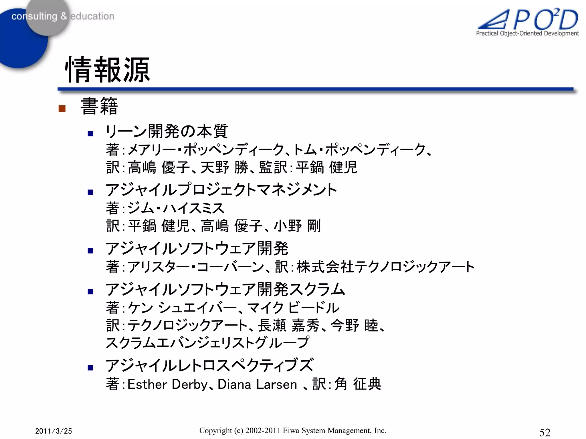 情報源
           書籍
               リーン開発の本質
                著：メアリー・ポッペンディーク、トム・ポッペンディーク、
                訳：高嶋 優子、天野 勝、監訳：平鍋 健児
               アジャイルプロジェクトマネジメント
                著：ジム・ハイスミス
                訳：平鍋 健児、高嶋 優子、小野 剛
               アジャイルソフトウェア開発
                著：アリスター・コーバーン、訳：株式会社テクノロジックアート
               アジャイルソフトウェア開発スクラム
                著：ケン シュエイバー、マイク ビードル
                訳：テクノロジックアート、長瀬 嘉秀、今野 睦、
                スクラムエバンジェリストグループ
               アジャイルレトロスペクティブズ
                著：Esther Derby、Diana Larsen 、訳：角 征典


2011/3/25                  Copyright (c) 2002-2011 Eiwa System Management, Inc.   52
 