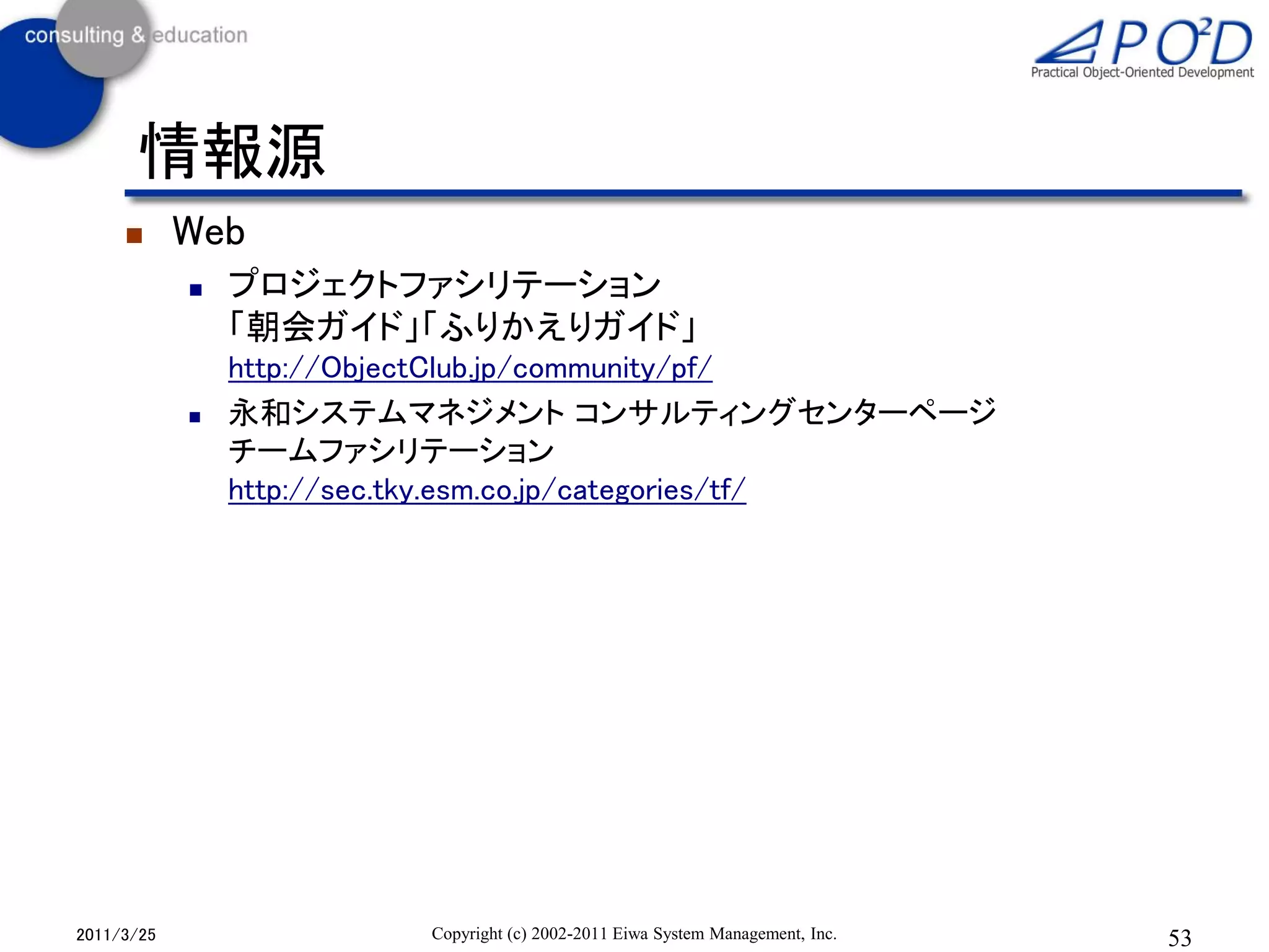 情報源
           Web
               プロジェクトファシリテーション
                「朝会ガイド」「ふりかえりガイド」
                http://ObjectClub.jp/community/pf/
               永和システムマネジメント コンサルティングセンターページ
                チームファシリテーション
                http://sec.tky.esm.co.jp/categories/tf/




2011/3/25                 Copyright (c) 2002-2011 Eiwa System Management, Inc.   53
 