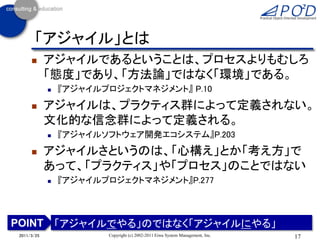 「アジャイル」とは
           アジャイルであるということは、プロセスよりもむしろ
            「態度」であり、「方法論」ではなく「環境」である。
               『アジャイルプロジェクトマネジメント』 P.10
           アジャイルは、プラクティス群によって定義されない。
            文化的な信念群によって定義される。
               『アジャイルソフトウェア開発エコシステム』P.203
           アジャイルさというのは、「心構え」とか「考え方」で
            あって、「プラクティス」や「プロセス」のことではない
               『アジャイルプロジェクトマネジメント』P.277



POINT 「アジャイルでやる」のではなく「アジャイルにやる」
2011/3/25              Copyright (c) 2002-2011 Eiwa System Management, Inc.   17
 