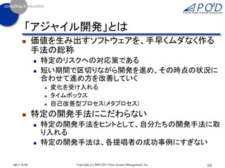 「アジャイル開発」とは
           価値を生み出すソフトウェアを、手早くムダなく作る
            手法の総称
               特定のリスクへの対応策である
               短い期間で区切りながら開発を進め、その時点の状況に
                合わせて進め方を改善していく
                   変化を受け入れる
                   タイムボックス
                   自己改善型プロセス(メタプロセス)
           特定の開発手法にこだわらない
               特定の開発手法をヒントとして、自分たちの開発手法に取
                り入れる
               特定の開発手法は、各提唱者の成功事例にすぎない

2011/3/25                Copyright (c) 2002-2011 Eiwa System Management, Inc.   19
 