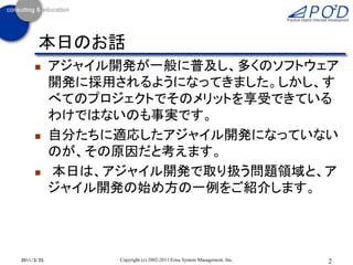 本日のお話
           アジャイル開発が一般に普及し、多くのソフトウェア
            開発に採用されるようになってきました。しかし、す
            べてのプロジェクトでそのメリットを享受できている
            わけではないのも事実です。
           自分たちに適応したアジャイル開発になっていない
            のが、その原因だと考えます。
           本日は、アジャイル開発で取り扱う問題領域と、ア
            ジャイル開発の始め方の一例をご紹介します。




2011/3/25        Copyright (c) 2002-2011 Eiwa System Management, Inc.   2
 