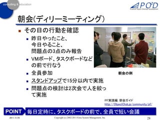 朝会(ディリーミーティング)
           その日の行動を確認
               昨日やったこと、
                今日やること、
                問題点の3点のみ報告
               VMボード、タスクボードなど
                の前で行なう
               全員参加                                                            朝会の例

               スタンドアップで15分以内で実施
               問題点の検討は2次会で人を絞っ
                て実施
                                                                       PF実践編：朝会ガイド
                                                                       http://ObjectClub.jp/community/pf/

POINT 毎日定時に、タスクボードの前で、全員で短い会議
2011/3/25           Copyright (c) 2002-2011 Eiwa System Management, Inc.                             28
 