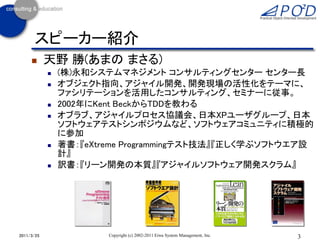 スピーカー紹介
           天野 勝(あまの まさる)
               (株)永和システムマネジメント コンサルティングセンター センター長
               オブジェクト指向、アジャイル開発、開発現場の活性化をテーマに、
                ファシリテーションを活用したコンサルティング、セミナーに従事。
               2002年にKent BeckからTDDを教わる
               オブラブ、アジャイルプロセス協議会、日本XPユーザグループ、日本
                ソフトウェアテストシンポジウムなど、ソフトウェアコミュニティに積極的
                に参加
               著書：『eXtreme Programmingテスト技法』『正しく学ぶソフトウエア設
                計』
               訳書：『リーン開発の本質』『アジャイルソフトウェア開発スクラム』




2011/3/25               Copyright (c) 2002-2011 Eiwa System Management, Inc.   3
 