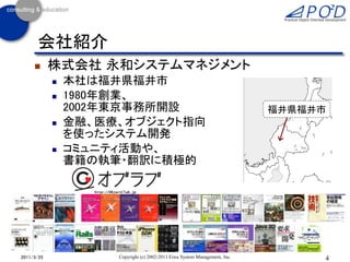 会社紹介
           株式会社 永和システムマネジメント
               本社は福井県福井市
               1980年創業、
                2002年東京事務所開設                                                福井県福井市
               金融、医療、オブジェクト指向
                を使ったシステム開発
               コミュニティ活動や、
                書籍の執筆・翻訳に積極的




2011/3/25            Copyright (c) 2002-2011 Eiwa System Management, Inc.        4
 