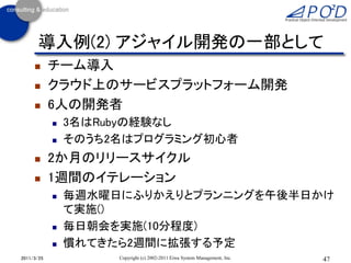 導入例(2) アジャイル開発の一部として
           チーム導入
           クラウド上のサービスプラットフォーム開発
           6人の開発者
               3名はRubyの経験なし
               そのうち2名はプログラミング初心者
           2か月のリリースサイクル
           1週間のイテレーション
               毎週水曜日にふりかえりとプランニングを午後半日かけ
                て実施()
               毎日朝会を実施(10分程度)
               慣れてきたら2週間に拡張する予定
2011/3/25            Copyright (c) 2002-2011 Eiwa System Management, Inc.   47
 