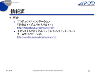 情報源
           Web
               プロジェクトファシリテーション
                「朝会ガイド」「ふりかえりガイド」
                http://ObjectClub.jp/community/pf/
               永和システムマネジメント コンサルティングセンターページ
                チームファシリテーション
                http://sec.tky.esm.co.jp/categories/tf/




2011/3/25                 Copyright (c) 2002-2011 Eiwa System Management, Inc.   53
 