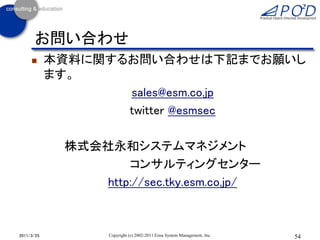 お問い合わせ
           本資料に関するお問い合わせは下記までお願いし
            ます。
                   sales@esm.co.jp
                   twitter @esmsec

             株式会社永和システムマネジメント
                    コンサルティングセンター
                http://sec.tky.esm.co.jp/



2011/3/25          Copyright (c) 2002-2011 Eiwa System Management, Inc.   54
 