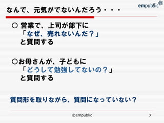 なんで、元気がでないんだろう・・・

○ 営業で、上司が部下に
  「なぜ、売れないんだ？」
  と質問する

○お母さんが、子どもに
 「どうして勉強してないの？」
 と質問する


質問形を取りながら、質問になっていない？

         ©empublic     7
 