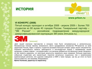 ИСТОРИЯ VI  КОНКУРС  ( 200 8) Пятый конкурс проходил в октябре 2008 - апреле 2009 г. Более 700 студентов из 60 вузов 40 городов России. Генеральный партнёр – "3М Россия" - российское подразделение международной диверсифицированной корпорации 3М ( www.3mrussia.ru) . «Для нашей компании партнерство в конкурсе тоже было нетривиальным и увлекательным. Несомненным плюсом явилась возможность вести одновременно множество PR-проектов на всей территории России. Идеи и проекты студентов вызывали большой интерес среди наших специалистов. Поразили масштабность проекта, креативность и нестандартный подход к продвижению нашей продукции, а самое главное – энтузиазм ребят и их желание добиваться поставленных целей. Возможно, не все проекты удавались, но некоторые результаты превзошли наши ожидания: большие аудитории, собранные студентами для презентаций, поднятие актуальных социальных тем с привлечением администрации регионов, или широкое освещение в СМИ в таких городах, где мы до этого не были хорошо известны, как например, Владикавказ» Ирина Полякова, директор по маркетингу [ мнение ] www.prkon.ru   