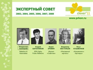 ЭКСПЕРТНЫЙ СОВЕТ 2003, 2004, 2005, 2006, 2007, 2008 Владимир ЕВСТАФЬЕВ «Рекламный картель» Андрей БАРАННИКОВ SPN Ogilvy Public Relations Борис ЕРЕМИН Журнал «Советник» Илья  КУЗЬМЕНКОВ «Кузьменков и партнеры» Владислав БАЛАШОВ Balashov & Associaties www.prkon.ru   