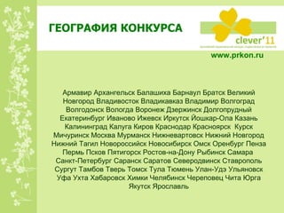 ГЕОГРАФИЯ КОНКУРСА www.prkon.ru   Армавир Архангельск Балашиха Барнаул Братск Великий Новгород Владивосток Владикавказ Владимир Волгоград Волгодонск Вологда Воронеж Дзержинск Долгопрудный Екатеринбург Иваново Ижевск Иркутск Йошкар-Ола Казань Калининград Калуга Киров Краснодар Красноярск  Курск Мичуринск Москва Мурманск Нижневартовск Нижний Новгород Нижний Тагил Новороссийск Новосибирск Омск Оренбург Пенза Пермь Псков Пятигорск Ростов-на-Дону Рыбинск Самара  Санкт-Петербург Саранск Саратов Северодвинск Ставрополь Сургут Тамбов Тверь Томск Тула Тюмень Улан-Удэ Ульяновск Уфа Ухта Хабаровск Химки Челябинск Череповец Чита Юрга Якутск Ярославль 