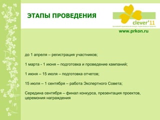 ЭТАПЫ ПРОВЕДЕНИЯ www.prkon.ru   до 1 апреля – регистрация участников; 1 марта - 1 июня – подготовка и проведение кампаний; 1 июня – 15 июля – подготовка отчетов; 15 июля – 1 сентября – работа Экспертного Совета; Середина сентября – финал конкурса, презентация проектов, церемония награждения 