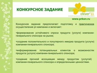 КОНКУРСНОЕ ЗАДАНИЕ Конкурсное задание предполагает подготовку и  практическое  осуществление  pr -кампании и включает: формирование устойчивого спроса продукта (услуги) компании-генерального спонсора на рынке; создание положительного и популярного имиджа продукта (услуги) компании-генерального спонсора; информирование потенциальных клиентов о возможностях продукта (услуги) компании-генерального спонсора; создание прочной ассоциации между продуктом (услугой)  компании-генерального спонсора и определенными ценностями.  www.prkon.ru   