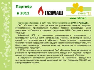 Партнёр в 2011 Партнером «Клевера» в 2011 году является компания  ОАО «ГАЗМАШ». ОАО «Газмаш» не одно десятилетие удерживает позиции ведущего отечественного производителя бытовой газовой аппаратуры. Свою деятельность «Газмаш» – дочернее предприятие ОАО «Газпром» – начал в 1965 году. Чайковский ЗГА – динамично развивающееся предприятие по производству бытовых плит, встраиваемой техники, конвекторов, газовых грилей под торговой маркой «Дарина». Завод оснащен современным технологическим оборудованием ведущих европейских производителей, что, безусловно, гарантирует высокое качество, надежность и долговечность производимой продукции. В 2010г. основная часть инвестиций ОАО «Газмаш» была направлена на расширение производственного потенциала завода. Был подписан контракт по долгосрочному сотрудничеству с итальянской компанией «Sipama». В результате совместной деятельности, на Чайковском заводе был запущен в производство новый модельный ряд плит (размером 600х600 мм) и встраиваемой техники. www.prkon.ru   