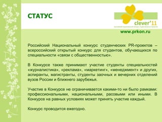 СТАТУС Российский Национальный конкурс студенческих PR-проектов – всероссийский открытый конкурс для студентов, обучающихся по специальности «связи с общественностью».  В Конкурсе также принимают участие студенты специальностей «журналистика», «реклама», «маркетинг», «менеджмент» и других, аспиранты, магистранты, студенты заочных и вечерних отделений вузов России и ближнего зарубежья. Участие в Конкурсе не ограничивается какими-то ни было рамками: профессиональными, национальными, расовыми или иными. В Конкурсе на равных условиях может принять участие каждый. Конкурс проводится ежегодно. www.prkon.ru   