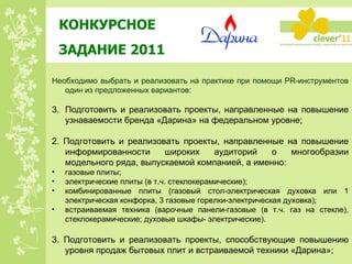 КОНКУРСНОЕ  ЗАДАНИЕ 2011 Необходимо выбрать и реализовать на практике при помощи PR-инструментов один из предложенных вариантов: Подготовить и реализовать проекты, направленные на повышение узнаваемости бренда «Дарина» на федеральном уровне; 2. Подготовить и реализовать проекты, направленные на повышение информированности широких аудиторий о многообразии модельного ряда, выпускаемой компанией, а именно: газовые плиты;   электрические плиты (в т.ч. стеклокерамические); комбинированные плиты (газовый стол-электрическая духовка или 1 электрическая конфорка, 3 газовые горелки-электрическая духовка); встраиваемая техника (варочные панели-газовые (в т.ч. газ на стекле), стеклокерамические; духовые шкафы- электрические). 3. Подготовить и реализовать проекты, способствующие повышению уровня продаж бытовых плит и встраиваемой техники «Дарина»; 