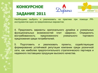КОНКУРСНОЕ  ЗАДАНИЕ 2011 Необходимо выбрать и реализовать на практике при помощи PR-инструментов один из предложенных вариантов: 4. Предложить варианты оригинального дизайна и уникальных функциональных возможностей плит «Дарина». Определить востребованность предложенного уникального торгового предложения среди потребителей; 5. Подготовить и реализовать проекты, содействующие формированию устойчивой репутации компании среди розничной сети, как наиболее предпочтительного стратегического партнера и надежного поставщика продукции высокого качества. 