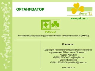 ОРГАНИЗАТОР www.prkon.ru   Российская Ассоциация Студентов по Связям с Общественностью (РАССО) Контакты: Дирекция Российского Национального конкурса студенческих  PR -проектов  “Клевер’ 11 ” Андрей Харыбин +7(909) 015-04-15  [email_address] Сергей Еременко +7(981) 762-92-36 president@rasso.ru www.prkon.ru   
