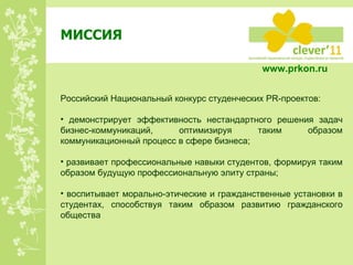 МИССИЯ Российский Национальный конкурс студенческих PR-проектов: демонстрирует эффективность нестандартного решения задач бизнес-коммуникаций, оптимизируя таким образом коммуникационный процесс в сфере бизнеса; развивает профессиональные навыки студентов, формируя таким образом будущую профессиональную элиту страны; воспитывает морально-этические и гражданственные установки в студентах, способствуя таким образом развитию гражданского общества www.prkon.ru   