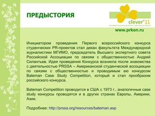 ПРЕДЫСТОРИЯ Инициатором проведения Первого всероссийского конкурса студенческих PR-проектов стал декан факультета Международной журналистики МГИМО, председатель Высшего экспертного совета Российской Ассоциации по связям с общественностью Андрей Силантьев. Идея проведения Конкурса возникла после знакомства с деятельностью  PRSSA  – Американской студенческой ассоциации по связям с общественностью и проводимым ею конкурсом  Bateman Case Study Competition , который и стал прообразом российского конкурса. Bateman Competition  проводится в США с 1973 г., аналогичные  case study  конкурсы проводятся и в других странах Европы, Америки, Азии.  Подробнее:  http://prssa.org/resources/bateman.asp   www.prkon.ru   