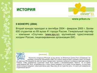 ИСТОРИЯ II  КОНКУРС  ( 200 4) Второй конкурс проходил в сентябре 2004 - феврале 2005 г. Более 600 студентов из 69 вузов 41 города России. Генеральный партнёр – компания «Спутник» ( www.spu.ru ) , крупнейший туристический холдинг России, лицензированная организация  ISIC . Результаты конкурсных  PR -акций, на наш взгляд, не обязательно должны быть осязаемыми, как   например, количество публикаций в СМИ. Эту сторону проектов будет оценивать жюри, состоящее из известных  PR -специалистов. Для нас важно, прежде всего, насколько необычна и интересна сама идея проекта. Главное, чтобы проведенные студентами акции были яркими и запоминающимися. Кажется, что за время существования  ISIC , было  испробовано все, и очень сложно придумать что-то новое. Но мы уверены, что участники нашего конкурса придумают новые креативные идеи. Ведь кому как не студентам знать, что нужно для продвижения студенческой карты?!  [ мнение ] www.prkon.ru   