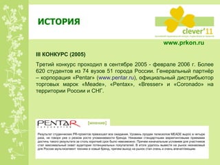 ИСТОРИЯ III  КОНКУРС  ( 200 5) Третий конкурс проходил в сентябре 2005 - феврале 2006 г. Более 620 студентов из 74 вузов 51 города России. Генеральный партнёр – корпорация « Pentar » ( www.pentar.ru ) , официальный дистрибьютор торговых марок « Meade », « Pentax », « Bresser »   и « Coronado » на территории России и СНГ . Результат студенческих  PR -проектов превзошел все ожидания. Уровень продаж телескопов  MEADE  вырос в четыре раза, не говоря уже о резком росте упоминаемости бренда. Никакими стандартными маркетинговыми приемами достичь такого результата за столь короткий срок было невозможно. Причем изначальным условием для участников стал максимальный охват аудитории потенциальных покупателей. В итоге удалось вывести на рынок незнакомый для России мультисегмент техники и новый бренд, причем выход на рынок стал очень и очень впечатляющим. [ мнение ] www.prkon.ru   