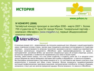 ИСТОРИЯ IV  КОНКУРС  ( 200 6) Четвёртый конкурс проходил в сентябре 2006 - марте 2007 г. Более 700 студентов из 71 вуза 54 города России. Генеральный партнёр – компания «Мегафон» ( www.megafon.ru ) , первый общероссийский оператор связи. А поскольку конкурс этот – всероссийский, мы получили уникальный опыт общения с нашей аудиторией в самых отдаленных уголках страны, причем наши специалисты регулярно контактировали со студентами напрямую -  консультировали по вопросам технологий, принимали участие в совместных мероприятиях. Некоторые региональные специалисты «МегаФона» даже переквалифицировались на время в преподавателей  российских ВУЗов, где прочитали специальные курсы об истории оператора, услугах, которые мы предлагаем, и особенностях продвижения услуг связи в нашей стране. Поэтому, смело можно сказать, что и мы учили студентов, и студенты учили нас. А в процессе этого тесного общения мы смогли обнаружить кое-какие свои ошибки и недоработки – и смогли их исправить.  Мы благодарны организаторам и участникам конкурса за то, что они помогли нам принять участие в этом увлекательном и полезном для обеих сторон процессе. Многие конкурсанты продемонстрировали настоящий профессионализм, креативное мышление, организаторские способности, которые в будущем, несомненно, станут для них залогом прекрасной карьеры. Вполне возможно, что именно в «МегаФоне».  [ мнение ] www.prkon.ru   