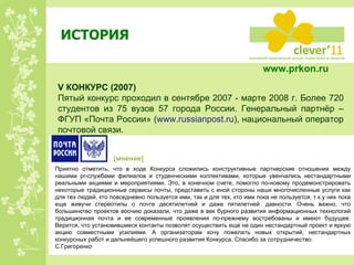 ИСТОРИЯ V  КОНКУРС  ( 200 7) Пятый конкурс проходил в сентябре 2007 - марте 2008 г. Более 720 студентов из 75 вузов 57 города России. Генеральный партнёр – ФГУП «Почта России» ( www.russianpost.ru ) ,   национальный оператор почтовой связи. Приятно отметить, что в ходе Конкурса сложились конструктивные партнерские отношения между нашими  pr -службами филиалов и студенческими коллективами, которые увенчались нестандартными реальными акциями и мероприятиями. Это, в конечном счете, помогло по-новому продемонстрировать некоторые традиционные сервисы почты, представить с иной стороны наши многочисленные услуги как для тех людей, кто повседневно пользуется ими, так и для тех, кто ими пока не пользуется, т.к.у них пока еще живучи стереотипы о почте десятилетней и даже пятилетней  давности. Очень важно, что большинство проектов воочию доказали, что даже в век бурного развития информационных технологий традиционная почта и ее современные проявления по-прежнему востребованы и имеют будущее. Верится, что установившиеся контакты позволят осуществить еще не один нестандартный проект и яркую акцию совместными усилиями. А организаторам хочу пожелать новых открытий, нестандартных конкурсных работ и дальнейшего успешного развития Конкурса. Спасибо за сотрудничество. С.Григоренко [ мнение ] www.prkon.ru   