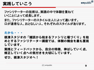実践していこう
ファシリテーターの技術は、実践の中で体験を重ねて
いくことによって成長します。
また、ファシリテーターのスタイルは人によって違います。
口が達者な人、おとなしい人、それぞれのスタイルがあります。

だから・・・
根津スタジオの「雑談から始まるファシリと場づくり」を始
めとするファシリテーター講座では、体験の機会を最も重視
しています。
実践とフィードバックから、自分の特徴、伸ばしていく点、
修正していく点への気付きを大切にしています。
ぜひ、根津スタジオへ！

             (C) empublic   9
 