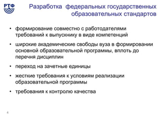 Разработка федеральных государственных
                       образовательных стандартов

    • формирование совместно с работодателями
      требований к выпускнику в виде компетенций
    • широкие академические свободы вуза в формировании
      основной образовательной программы, вплоть до
      перечня дисциплин
    • переход на зачетные единицы
    • жесткие требования к условиям реализации
      образовательной программы
    • требования к контролю качества


4
 